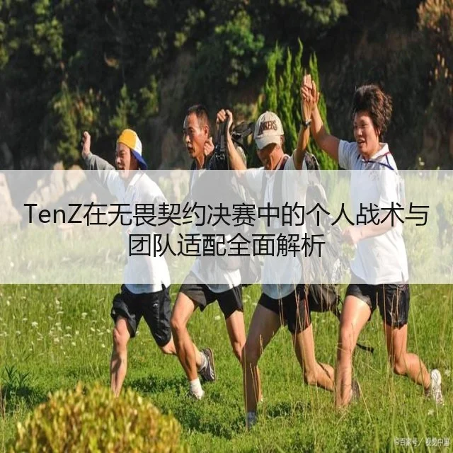 TenZ在无畏契约决赛中的个人战术与团队适配全面解析